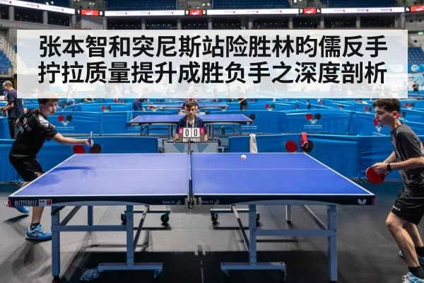 张本智和突尼斯站险胜林昀儒反手拧拉质量提升成胜负手之深度剖析