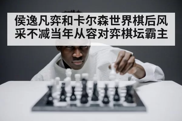 侯逸凡弈和卡尔森世界棋后风采不减当年从容对弈棋坛霸主